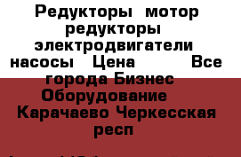 Редукторы, мотор-редукторы, электродвигатели, насосы › Цена ­ 123 - Все города Бизнес » Оборудование   . Карачаево-Черкесская респ.